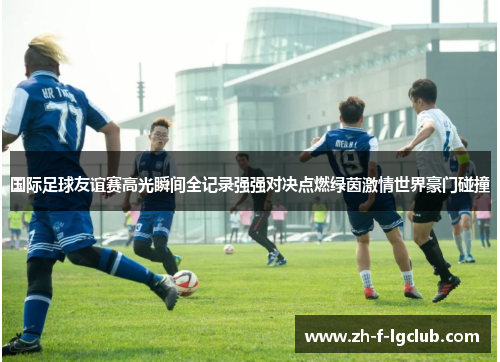 国际足球友谊赛高光瞬间全记录强强对决点燃绿茵激情世界豪门碰撞