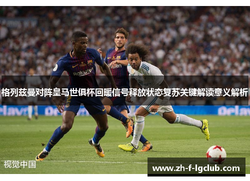 格列兹曼对阵皇马世俱杯回暖信号释放状态复苏关键解读意义解析