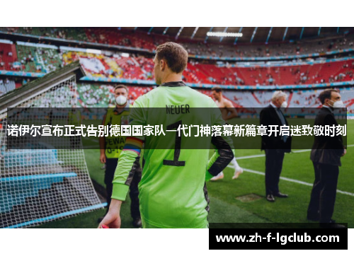 诺伊尔宣布正式告别德国国家队一代门神落幕新篇章开启迷致敬时刻