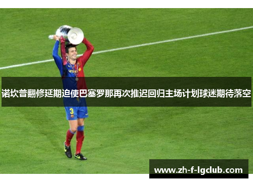 诺坎普翻修延期迫使巴塞罗那再次推迟回归主场计划球迷期待落空